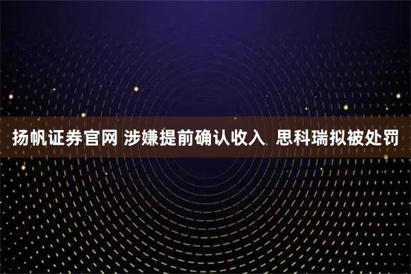 扬帆证券官网 涉嫌提前确认收入  思科瑞拟被处罚