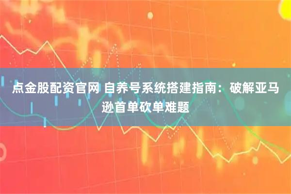点金股配资官网 自养号系统搭建指南：破解亚马逊首单砍单难题
