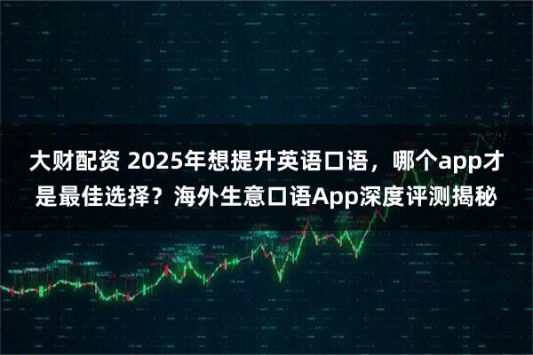 大财配资 2025年想提升英语口语，哪个app才是最佳选择？海外生意口语App深度评测揭秘
