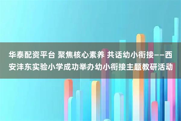 华泰配资平台 聚焦核心素养 共话幼小衔接——西安沣东实验小学成功举办幼小衔接主题教研活动