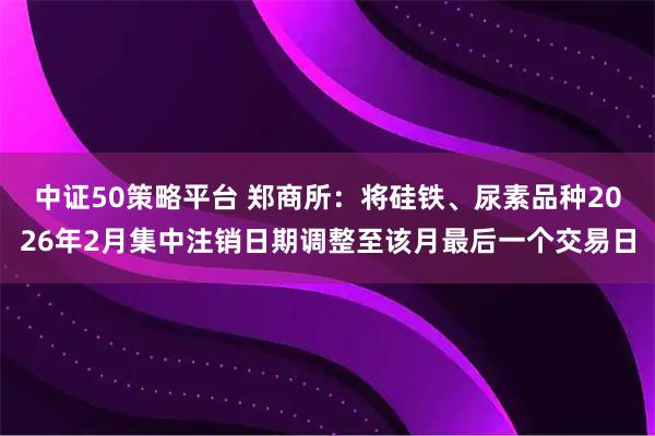 中证50策略平台 郑商所：将硅铁、尿素品种2026年2月集中注销日期调整至该月最后一个交易日