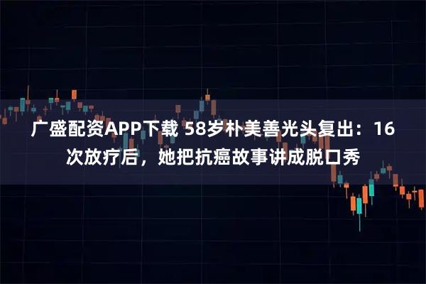 广盛配资APP下载 58岁朴美善光头复出：16次放疗后，她把抗癌故事讲成脱口秀