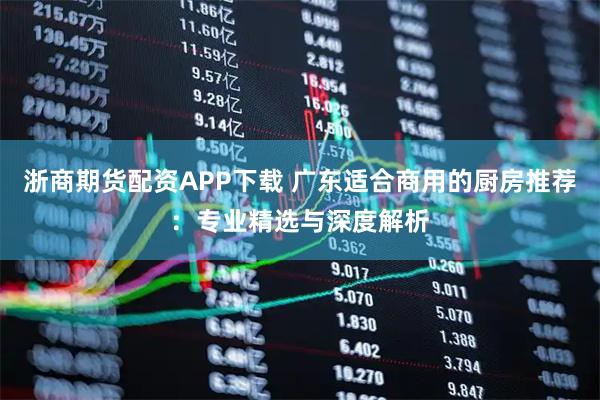 浙商期货配资APP下载 广东适合商用的厨房推荐：专业精选与深度解析
