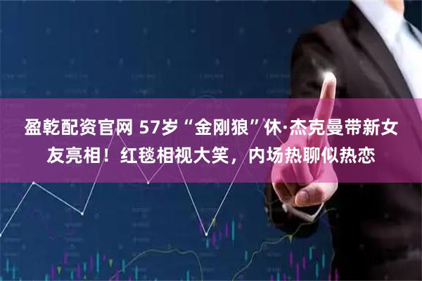 盈乾配资官网 57岁“金刚狼”休·杰克曼带新女友亮相！红毯相视大笑，内场热聊似热恋