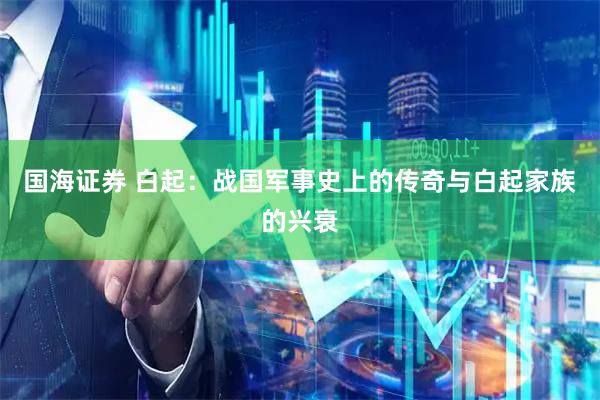 国海证券 白起：战国军事史上的传奇与白起家族的兴衰