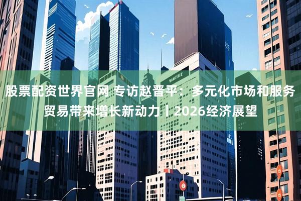 股票配资世界官网 专访赵晋平：多元化市场和服务贸易带来增长新动力丨2026经济展望