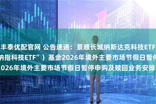 丰泰优配官网 公告速递：景顺长城纳斯达克科技ETF(QDII) （场内简称“纳指科技ETF”）基金2026年境外主要市场节假日暂停申购及赎回业务安排