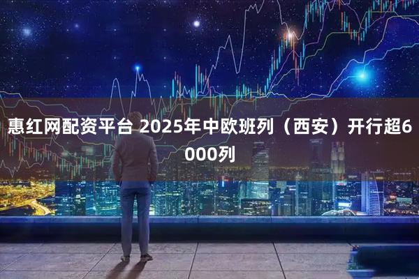惠红网配资平台 2025年中欧班列（西安）开行超6000列