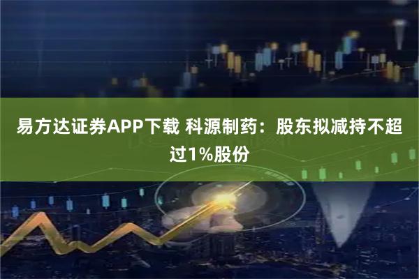 易方达证券APP下载 科源制药：股东拟减持不超过1%股份