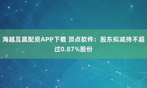 海越互赢配资APP下载 顶点软件：股东拟减持不超过0.87%股份