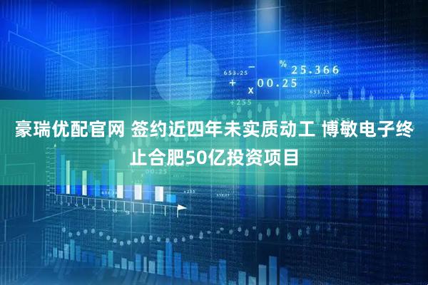 豪瑞优配官网 签约近四年未实质动工 博敏电子终止合肥50亿投资项目