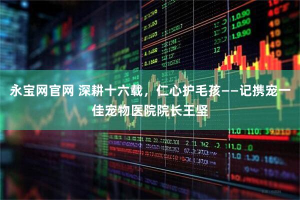 永宝网官网 深耕十六载，仁心护毛孩——记携宠一佳宠物医院院长王坚