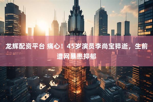 龙辉配资平台 痛心！45岁演员李尚宝猝逝，生前遭网暴患抑郁