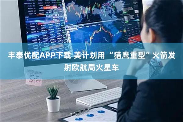 丰泰优配APP下载 美计划用 “猎鹰重型”火箭发射欧航局火星车